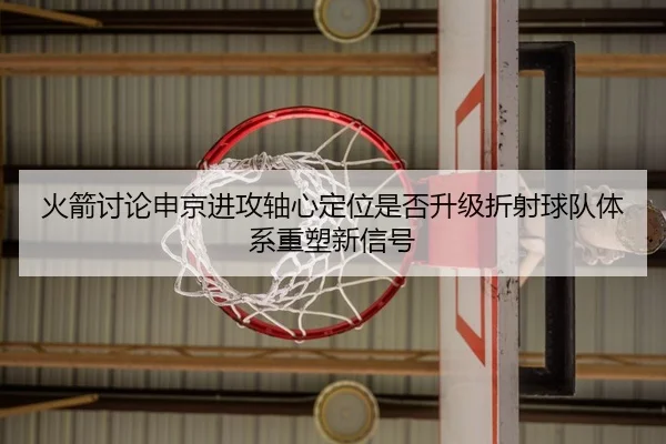 火箭讨论申京进攻轴心定位是否升级折射球队体系重塑新信号